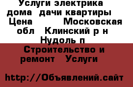 Услуги электрика ! дома, дачи квартиры ! › Цена ­ 500 - Московская обл., Клинский р-н, Нудоль п. Строительство и ремонт » Услуги   